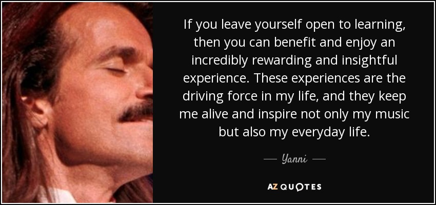 If you leave yourself open to learning, then you can benefit and enjoy an incredibly rewarding and insightful experience. These experiences are the driving force in my life, and they keep me alive and inspire not only my music but also my everyday life. - Yanni