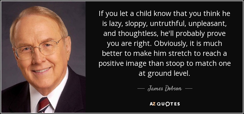 If you let a child know that you think he is lazy, sloppy, untruthful, unpleasant, and thoughtless, he'll probably prove you are right. Obviously, it is much better to make him stretch to reach a positive image than stoop to match one at ground level. - James Dobson