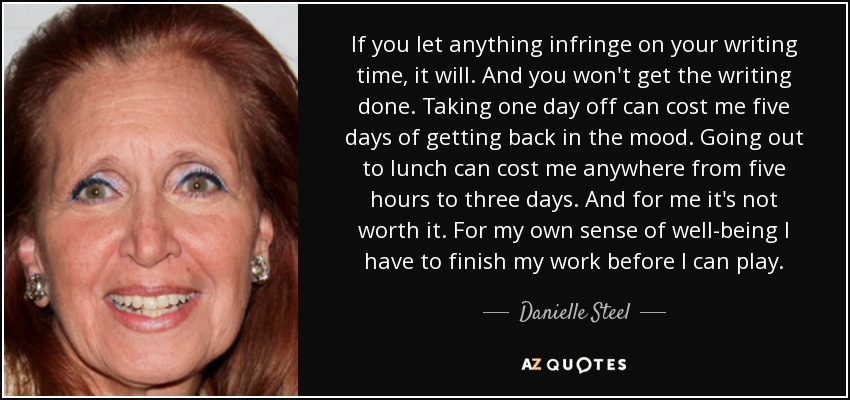 If you let anything infringe on your writing time, it will. And you won't get the writing done. Taking one day off can cost me five days of getting back in the mood. Going out to lunch can cost me anywhere from five hours to three days. And for me it's not worth it. For my own sense of well-being I have to finish my work before I can play. - Danielle Steel