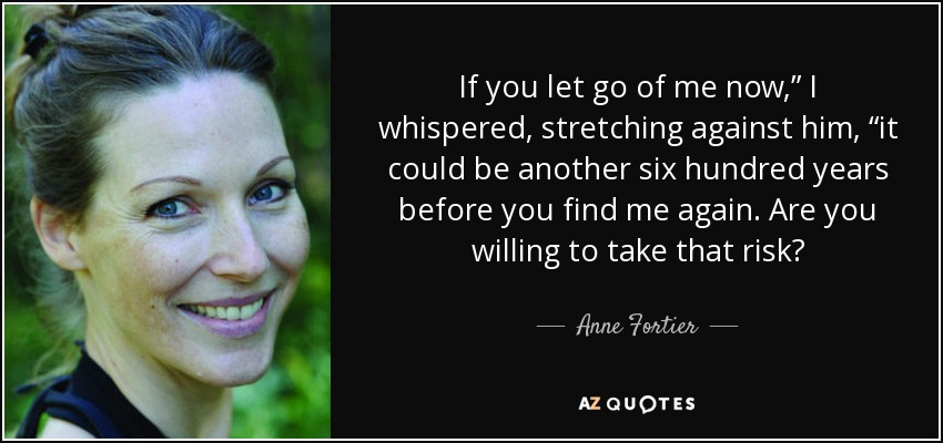 If you let go of me now,” I whispered, stretching against him, “it could be another six hundred years before you find me again. Are you willing to take that risk? - Anne Fortier