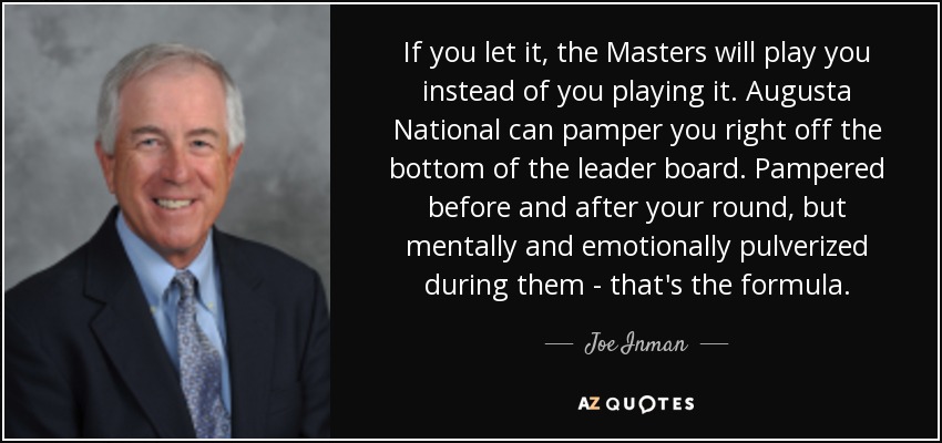 If you let it, the Masters will play you instead of you playing it. Augusta National can pamper you right off the bottom of the leader board. Pampered before and after your round, but mentally and emotionally pulverized during them - that's the formula. - Joe Inman