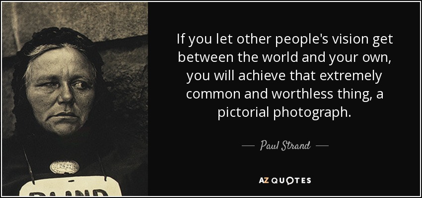If you let other people's vision get between the world and your own, you will achieve that extremely common and worthless thing, a pictorial photograph. - Paul Strand