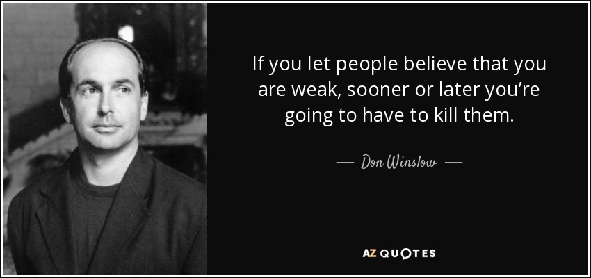 If you let people believe that you are weak, sooner or later you’re going to have to kill them. - Don Winslow