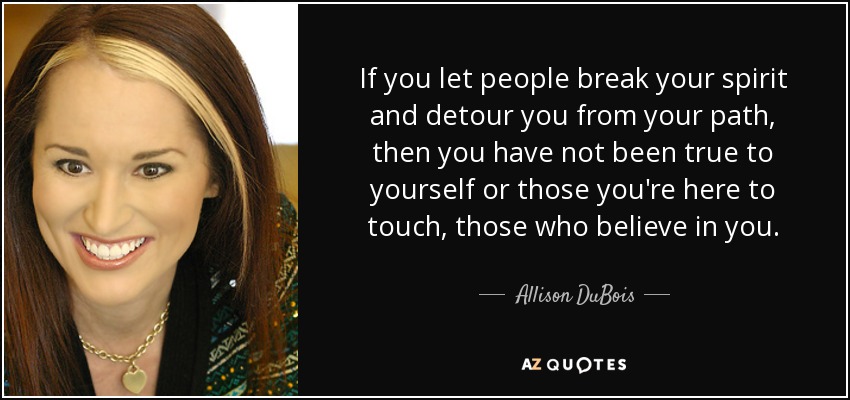If you let people break your spirit and detour you from your path, then you have not been true to yourself or those you're here to touch, those who believe in you. - Allison DuBois