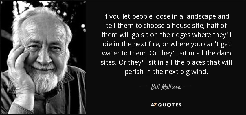 If you let people loose in a landscape and tell them to choose a house site, half of them will go sit on the ridges where they'll die in the next fire, or where you can't get water to them. Or they'll sit in all the dam sites. Or they'll sit in all the places that will perish in the next big wind. - Bill Mollison