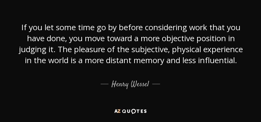 If you let some time go by before considering work that you have done, you move toward a more objective position in judging it. The pleasure of the subjective, physical experience in the world is a more distant memory and less influential. - Henry Wessel, Jr.