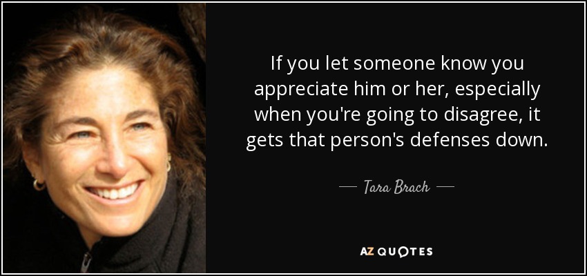 If you let someone know you appreciate him or her, especially when you're going to disagree, it gets that person's defenses down. - Tara Brach