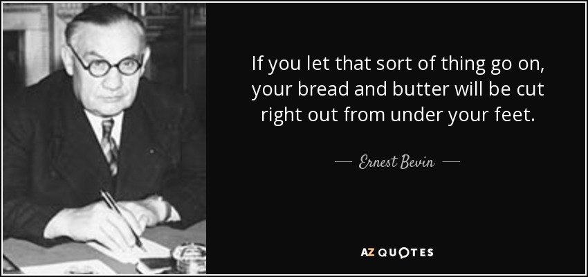 If you let that sort of thing go on, your bread and butter will be cut right out from under your feet. - Ernest Bevin