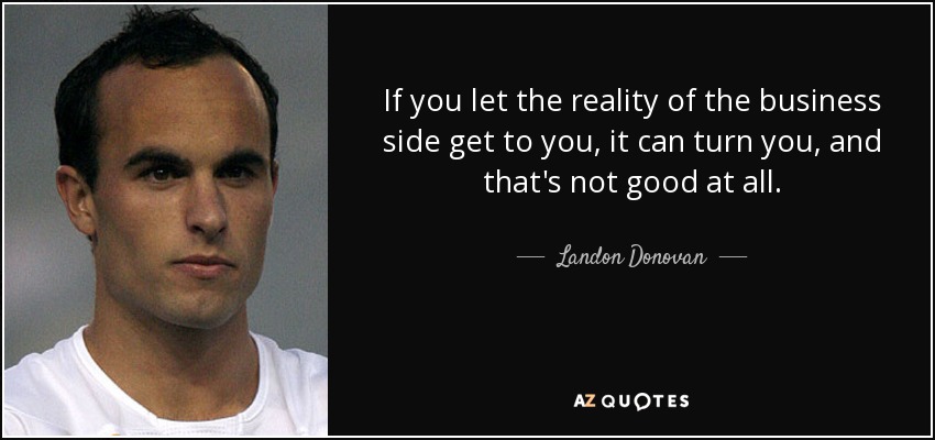 If you let the reality of the business side get to you, it can turn you, and that's not good at all. - Landon Donovan