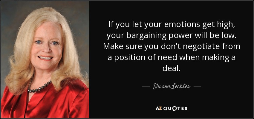 If you let your emotions get high, your bargaining power will be low. Make sure you don't negotiate from a position of need when making a deal. - Sharon Lechter