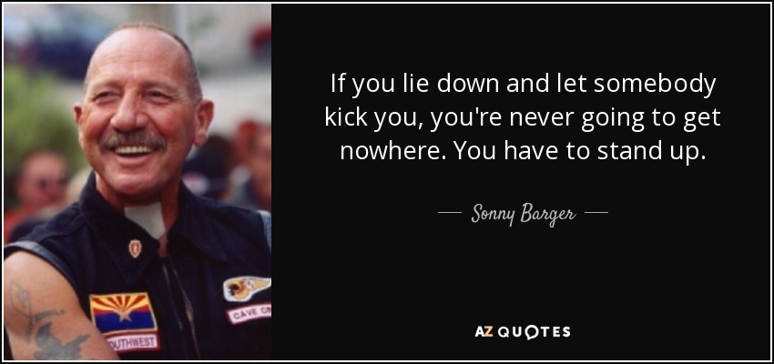 If you lie down and let somebody kick you, you're never going to get nowhere. You have to stand up. - Sonny Barger