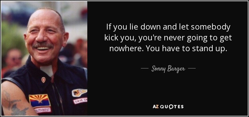 If you lie down and let somebody kick you, you're never going to get nowhere. You have to stand up. - Sonny Barger