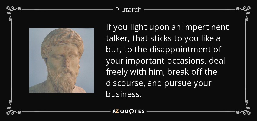 If you light upon an impertinent talker, that sticks to you like a bur, to the disappointment of your important occasions, deal freely with him, break off the discourse, and pursue your business. - Plutarch