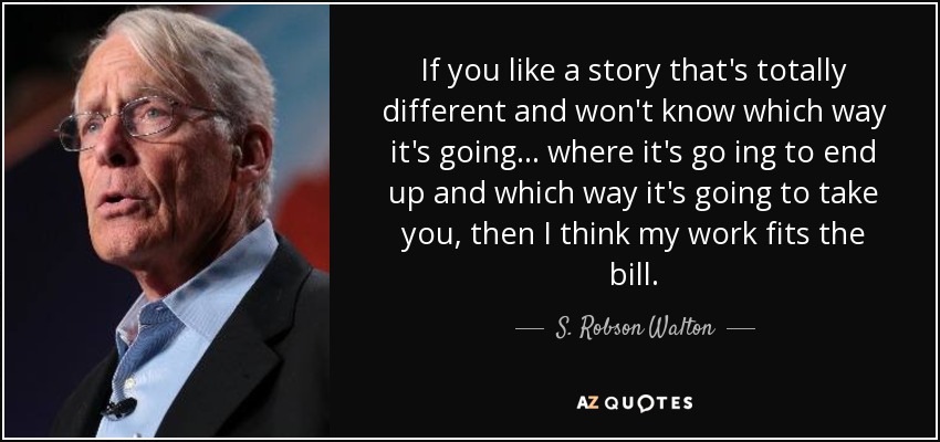 If you like a story that's totally different and won't know which way it's going... where it's go ing to end up and which way it's going to take you, then I think my work fits the bill. - S. Robson Walton