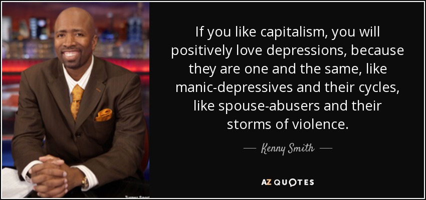 If you like capitalism, you will positively love depressions, because they are one and the same, like manic-depressives and their cycles, like spouse-abusers and their storms of violence. - Kenny Smith