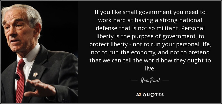 If you like small government you need to work hard at having a strong national defense that is not so militant. Personal liberty is the purpose of government, to protect liberty - not to run your personal life, not to run the economy, and not to pretend that we can tell the world how they ought to live. - Ron Paul