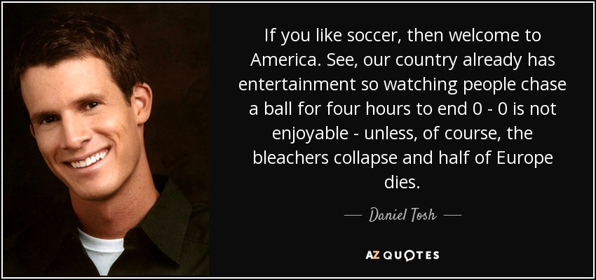 If you like soccer, then welcome to America. See, our country already has entertainment so watching people chase a ball for four hours to end 0 - 0 is not enjoyable - unless, of course, the bleachers collapse and half of Europe dies. - Daniel Tosh