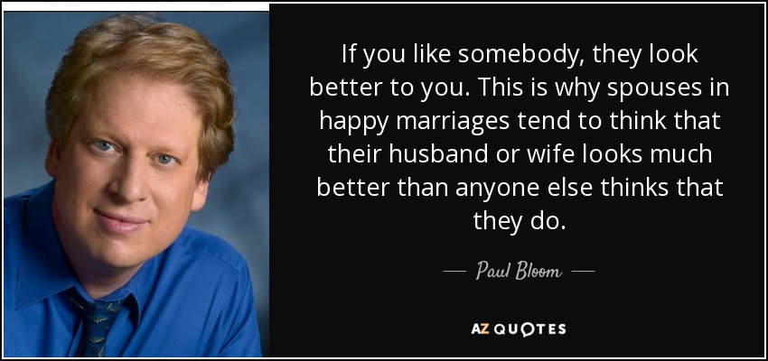 If you like somebody, they look better to you. This is why spouses in happy marriages tend to think that their husband or wife looks much better than anyone else thinks that they do. - Paul Bloom
