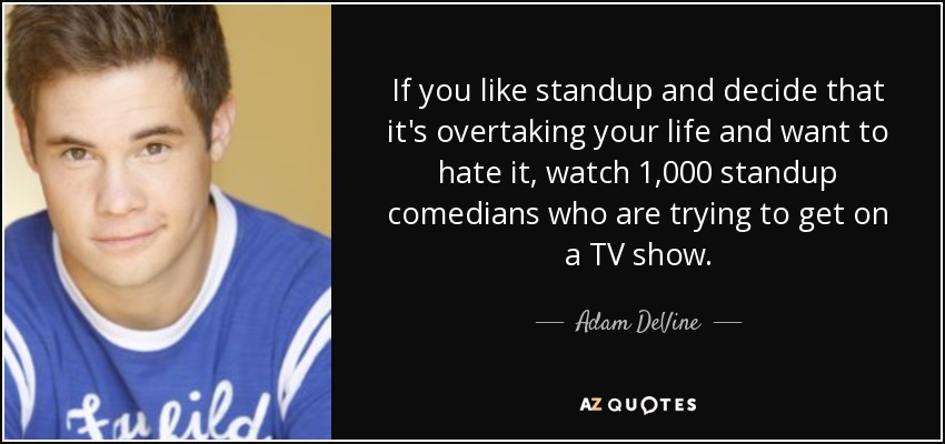 If you like standup and decide that it's overtaking your life and want to hate it, watch 1,000 standup comedians who are trying to get on a TV show. - Adam DeVine