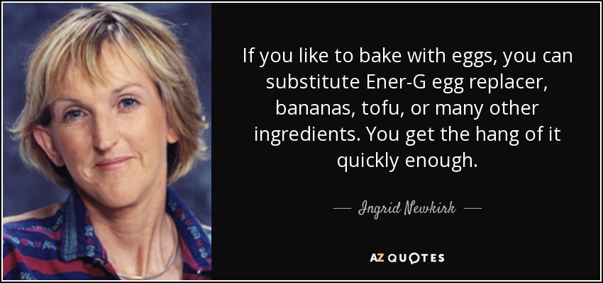 If you like to bake with eggs, you can substitute Ener-G egg replacer, bananas, tofu, or many other ingredients. You get the hang of it quickly enough. - Ingrid Newkirk