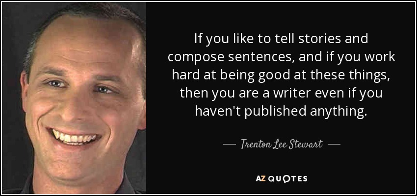 If you like to tell stories and compose sentences, and if you work hard at being good at these things, then you are a writer even if you haven't published anything. - Trenton Lee Stewart