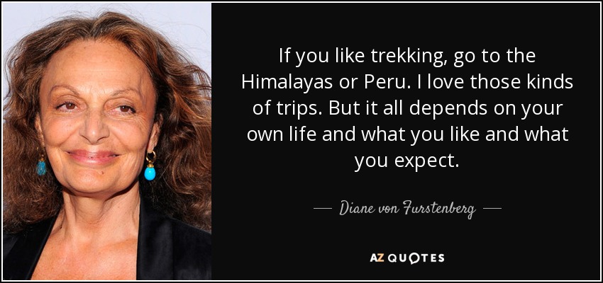 If you like trekking, go to the Himalayas or Peru. I love those kinds of trips. But it all depends on your own life and what you like and what you expect. - Diane von Furstenberg