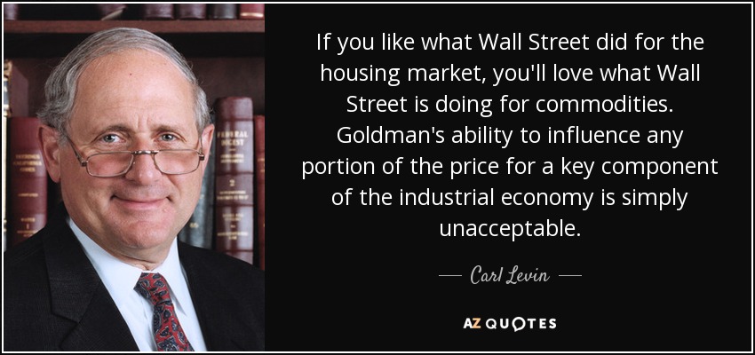 If you like what Wall Street did for the housing market, you'll love what Wall Street is doing for commodities. Goldman's ability to influence any portion of the price for a key component of the industrial economy is simply unacceptable. - Carl Levin