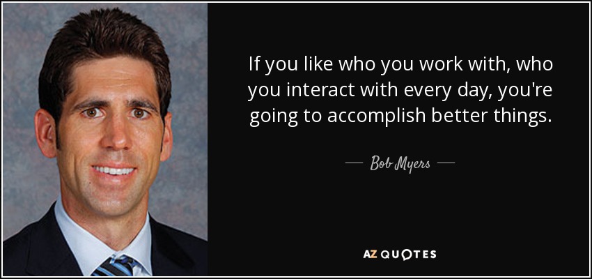 If you like who you work with, who you interact with every day, you're going to accomplish better things. - Bob Myers