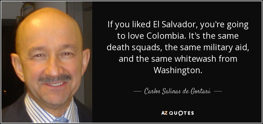 If you liked El Salvador, you're going to love Colombia. It's the same death squads, the same military aid, and the same whitewash from Washington. - Carlos Salinas de Gortari