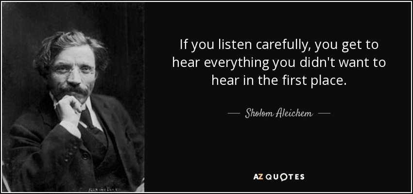 If you listen carefully, you get to hear everything you didn't want to hear in the first place. - Sholom Aleichem