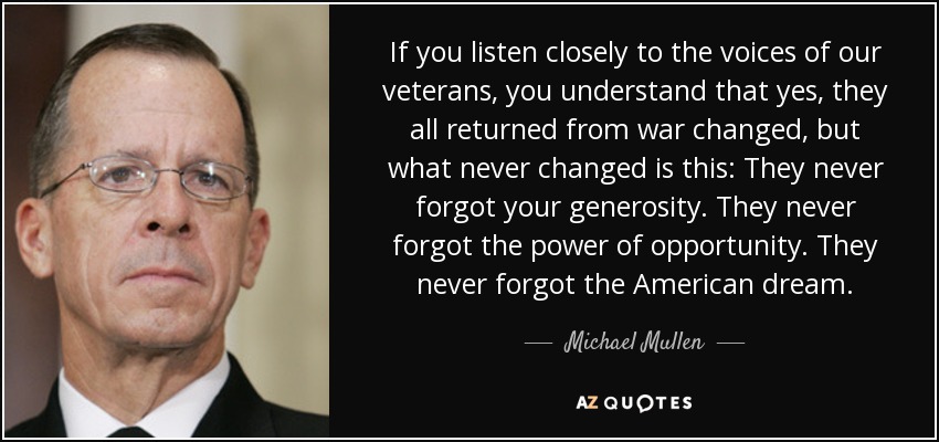 If you listen closely to the voices of our veterans, you understand that yes, they all returned from war changed, but what never changed is this: They never forgot your generosity. They never forgot the power of opportunity. They never forgot the American dream. - Michael Mullen