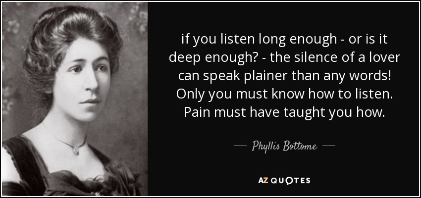 if you listen long enough - or is it deep enough? - the silence of a lover can speak plainer than any words! Only you must know how to listen. Pain must have taught you how. - Phyllis Bottome