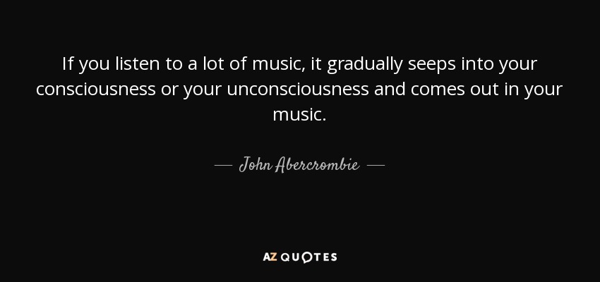 If you listen to a lot of music, it gradually seeps into your consciousness or your unconsciousness and comes out in your music. - John Abercrombie