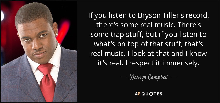 If you listen to Bryson Tiller's record, there's some real music. There's some trap stuff, but if you listen to what's on top of that stuff, that's real music. I look at that and I know it's real. I respect it immensely. - Warryn Campbell