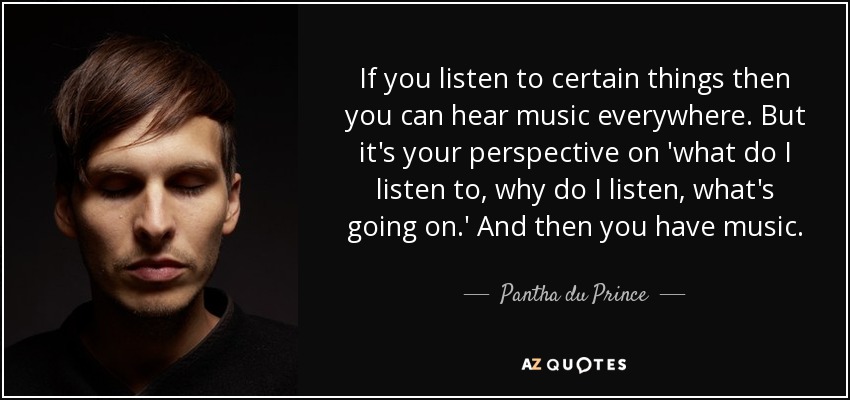 If you listen to certain things then you can hear music everywhere. But it's your perspective on 'what do I listen to, why do I listen, what's going on.' And then you have music. - Pantha du Prince