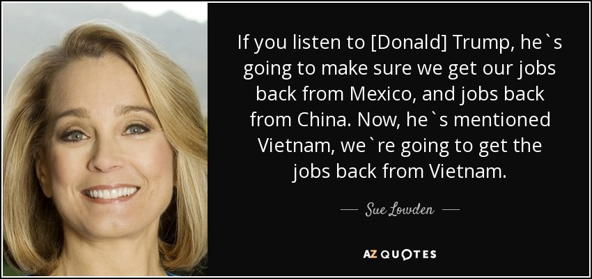 If you listen to [Donald] Trump, he`s going to make sure we get our jobs back from Mexico, and jobs back from China. Now, he`s mentioned Vietnam, we`re going to get the jobs back from Vietnam. - Sue Lowden