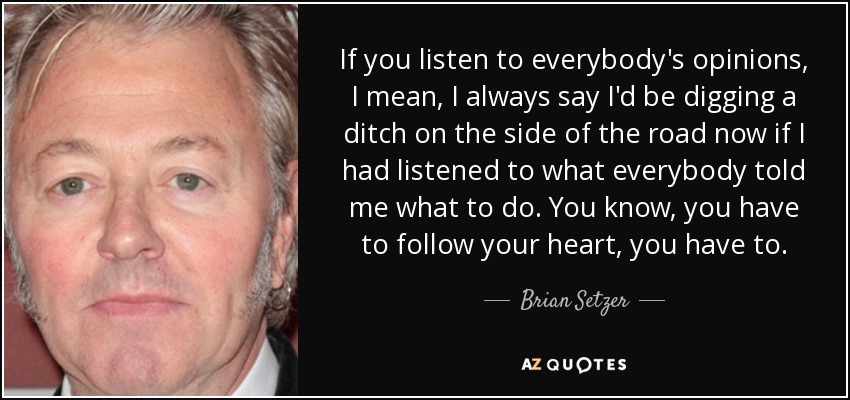 If you listen to everybody's opinions, I mean, I always say I'd be digging a ditch on the side of the road now if I had listened to what everybody told me what to do. You know, you have to follow your heart, you have to. - Brian Setzer