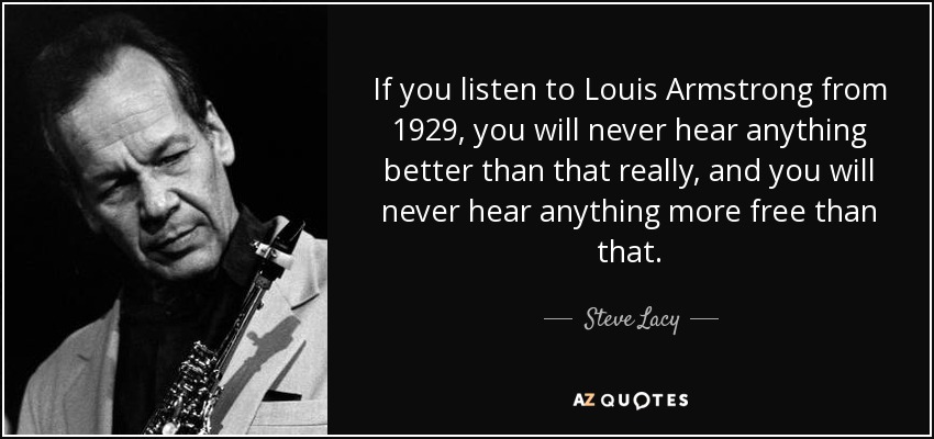 If you listen to Louis Armstrong from 1929, you will never hear anything better than that really, and you will never hear anything more free than that. - Steve Lacy