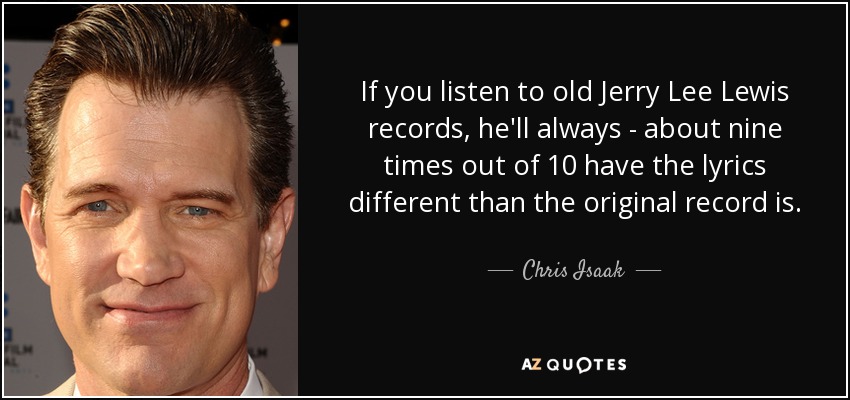 If you listen to old Jerry Lee Lewis records, he'll always - about nine times out of 10 have the lyrics different than the original record is. - Chris Isaak