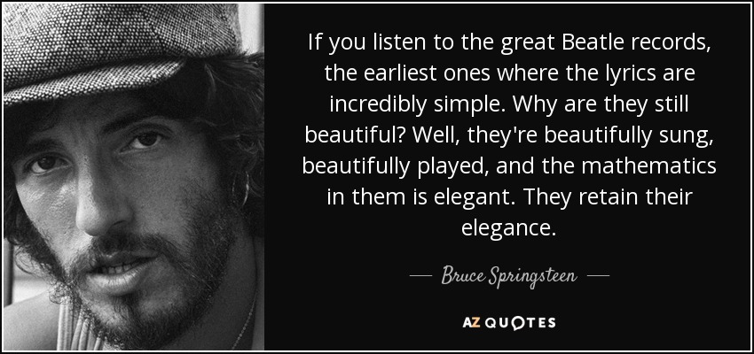 If you listen to the great Beatle records, the earliest ones where the lyrics are incredibly simple. Why are they still beautiful? Well, they're beautifully sung, beautifully played, and the mathematics in them is elegant. They retain their elegance. - Bruce Springsteen