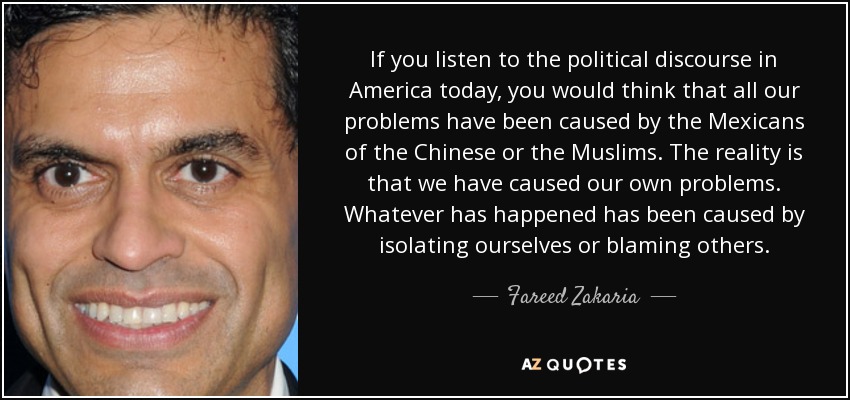 If you listen to the political discourse in America today, you would think that all our problems have been caused by the Mexicans of the Chinese or the Muslims. The reality is that we have caused our own problems. Whatever has happened has been caused by isolating ourselves or blaming others. - Fareed Zakaria