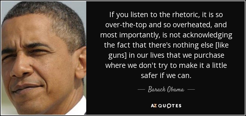 If you listen to the rhetoric, it is so over-the-top and so overheated, and most importantly, is not acknowledging the fact that there's nothing else [like guns] in our lives that we purchase where we don't try to make it a little safer if we can. - Barack Obama
