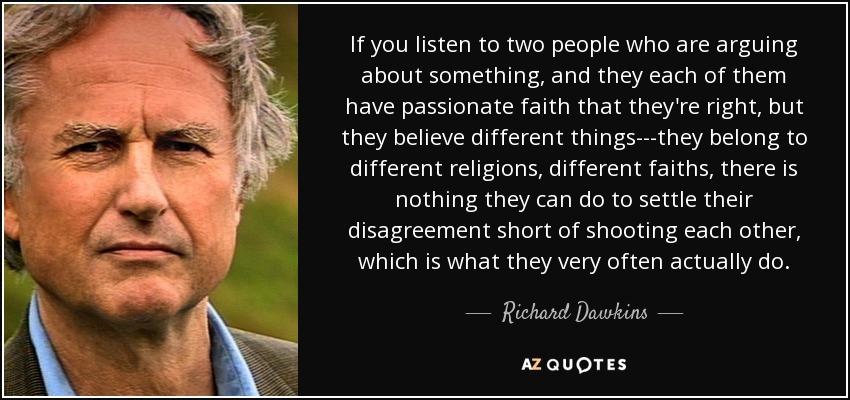 If you listen to two people who are arguing about something, and they each of them have passionate faith that they're right, but they believe different things---they belong to different religions, different faiths, there is nothing they can do to settle their disagreement short of shooting each other, which is what they very often actually do. - Richard Dawkins