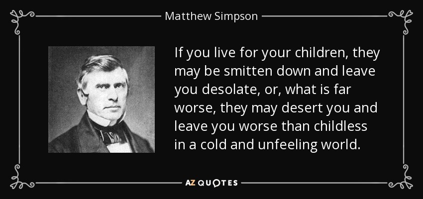 If you live for your children, they may be smitten down and leave you desolate, or, what is far worse, they may desert you and leave you worse than childless in a cold and unfeeling world. - Matthew Simpson