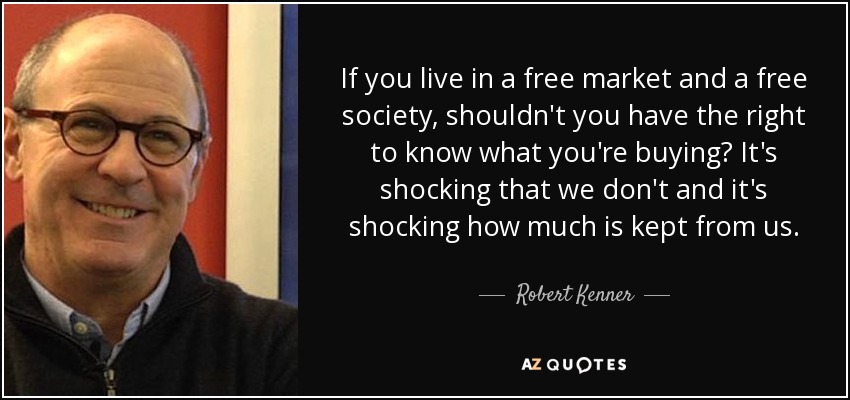 If you live in a free market and a free society, shouldn't you have the right to know what you're buying? It's shocking that we don't and it's shocking how much is kept from us. - Robert Kenner