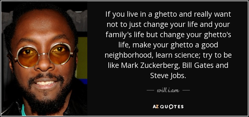 If you live in a ghetto and really want not to just change your life and your family's life but change your ghetto's life, make your ghetto a good neighborhood, learn science; try to be like Mark Zuckerberg, Bill Gates and Steve Jobs. - will.i.am