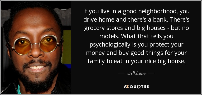 If you live in a good neighborhood, you drive home and there's a bank. There's grocery stores and big houses - but no motels. What that tells you psychologically is you protect your money and buy good things for your family to eat in your nice big house. - will.i.am