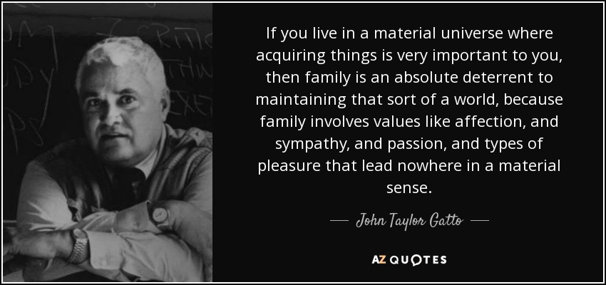 If you live in a material universe where acquiring things is very important to you, then family is an absolute deterrent to maintaining that sort of a world, because family involves values like affection, and sympathy, and passion, and types of pleasure that lead nowhere in a material sense. - John Taylor Gatto