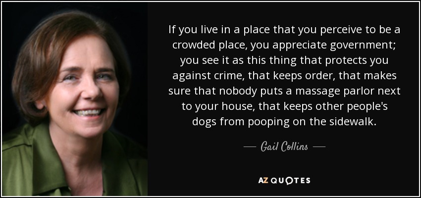 If you live in a place that you perceive to be a crowded place, you appreciate government; you see it as this thing that protects you against crime, that keeps order, that makes sure that nobody puts a massage parlor next to your house, that keeps other people's dogs from pooping on the sidewalk. - Gail Collins