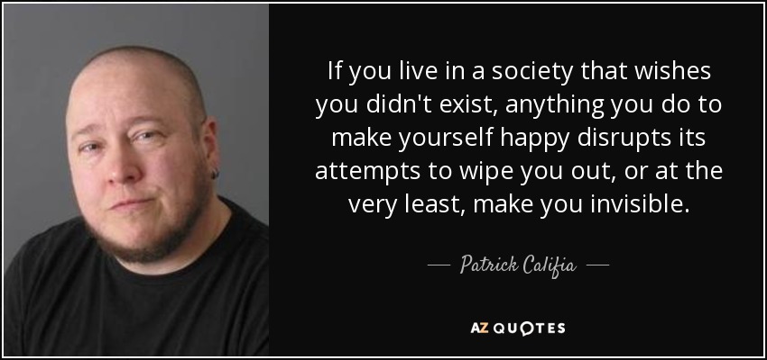 If you live in a society that wishes you didn't exist, anything you do to make yourself happy disrupts its attempts to wipe you out, or at the very least, make you invisible. - Patrick Califia